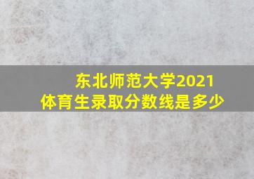 东北师范大学2021体育生录取分数线是多少