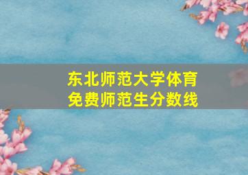 东北师范大学体育免费师范生分数线