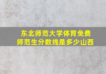 东北师范大学体育免费师范生分数线是多少山西