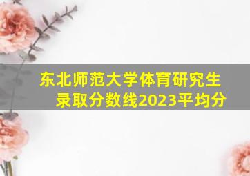 东北师范大学体育研究生录取分数线2023平均分