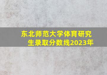 东北师范大学体育研究生录取分数线2023年