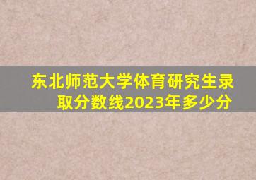 东北师范大学体育研究生录取分数线2023年多少分