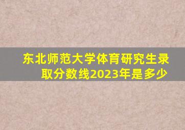 东北师范大学体育研究生录取分数线2023年是多少