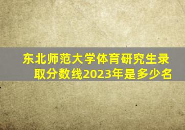 东北师范大学体育研究生录取分数线2023年是多少名