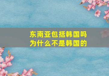 东南亚包括韩国吗为什么不是韩国的