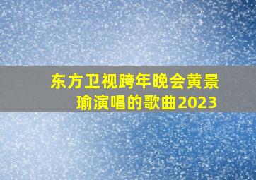 东方卫视跨年晚会黄景瑜演唱的歌曲2023