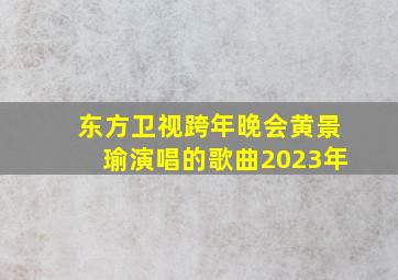 东方卫视跨年晚会黄景瑜演唱的歌曲2023年