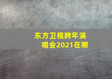 东方卫视跨年演唱会2021在哪