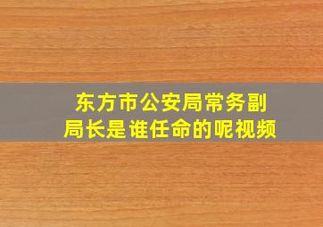 东方市公安局常务副局长是谁任命的呢视频