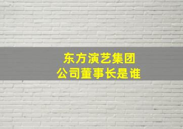 东方演艺集团公司董事长是谁