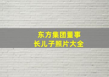 东方集团董事长儿子照片大全