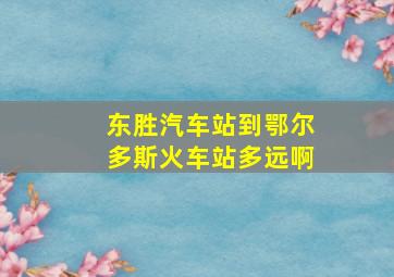 东胜汽车站到鄂尔多斯火车站多远啊