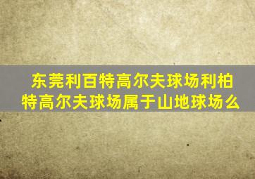 东莞利百特高尔夫球场利柏特高尔夫球场属于山地球场么