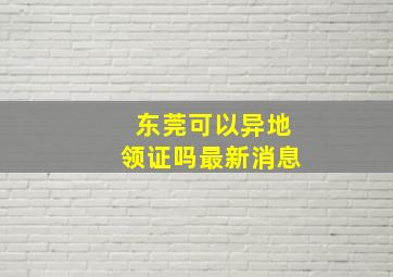 东莞可以异地领证吗最新消息