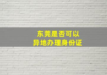 东莞是否可以异地办理身份证