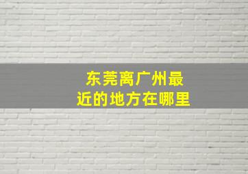 东莞离广州最近的地方在哪里