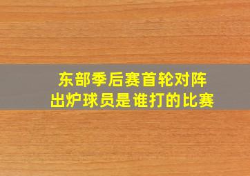 东部季后赛首轮对阵出炉球员是谁打的比赛