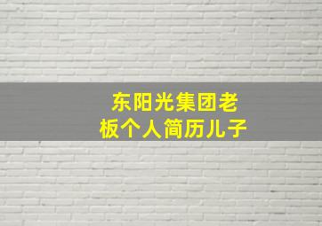 东阳光集团老板个人简历儿子