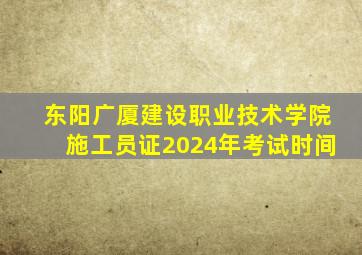 东阳广厦建设职业技术学院施工员证2024年考试时间