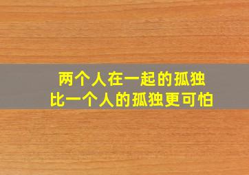 两个人在一起的孤独比一个人的孤独更可怕