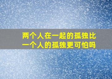 两个人在一起的孤独比一个人的孤独更可怕吗