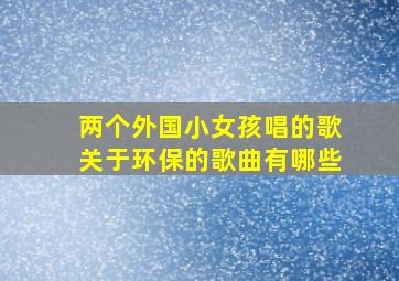 两个外国小女孩唱的歌关于环保的歌曲有哪些