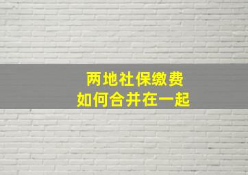 两地社保缴费如何合并在一起