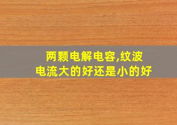 两颗电解电容,纹波电流大的好还是小的好