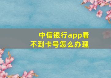 中信银行app看不到卡号怎么办理