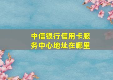 中信银行信用卡服务中心地址在哪里