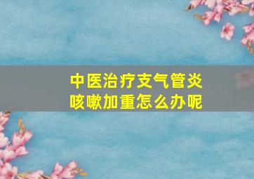 中医治疗支气管炎咳嗽加重怎么办呢