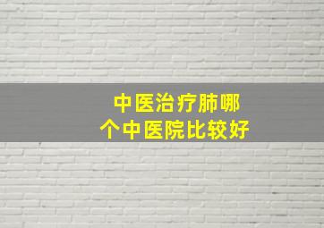 中医治疗肺哪个中医院比较好