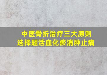 中医骨折治疗三大原则选择题活血化瘀消肿止痛