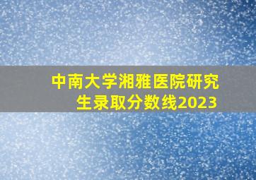 中南大学湘雅医院研究生录取分数线2023