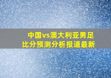 中国vs澳大利亚男足比分预测分析报道最新