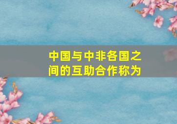 中国与中非各国之间的互助合作称为