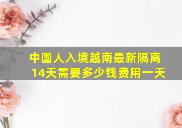 中国人入境越南最新隔离14天需要多少钱费用一天