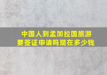 中国人到孟加拉国旅游要签证申请吗现在多少钱