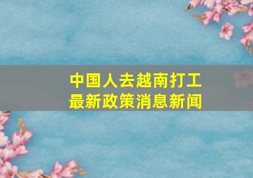 中国人去越南打工最新政策消息新闻