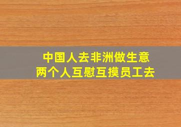 中国人去非洲做生意两个人互慰互摸员工去