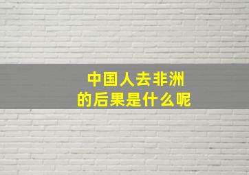 中国人去非洲的后果是什么呢