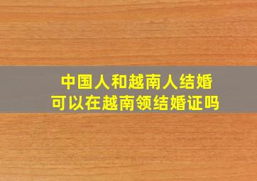 中国人和越南人结婚可以在越南领结婚证吗