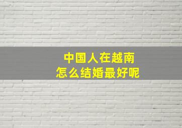 中国人在越南怎么结婚最好呢