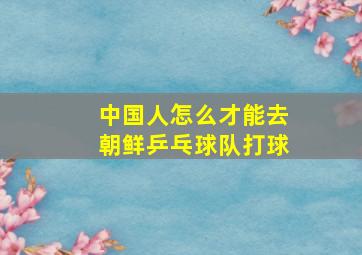 中国人怎么才能去朝鲜乒乓球队打球