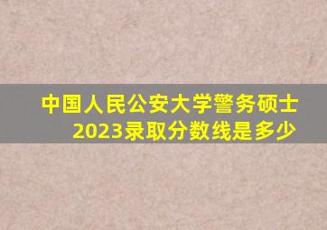 中国人民公安大学警务硕士2023录取分数线是多少