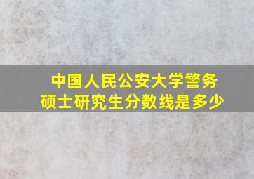 中国人民公安大学警务硕士研究生分数线是多少