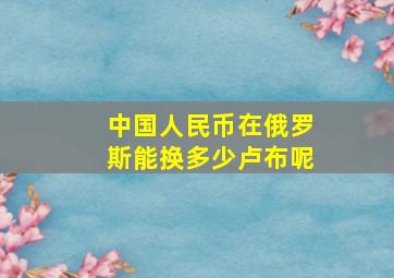 中国人民币在俄罗斯能换多少卢布呢