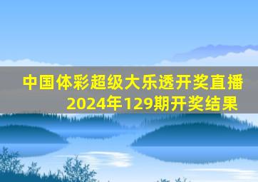 中国体彩超级大乐透开奖直播2024年129期开奖结果