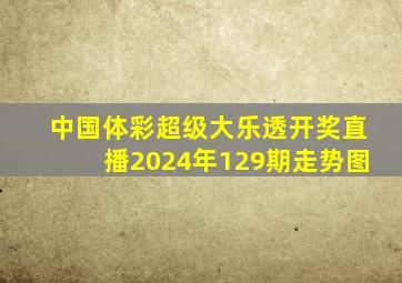 中国体彩超级大乐透开奖直播2024年129期走势图