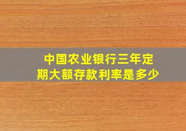 中国农业银行三年定期大额存款利率是多少